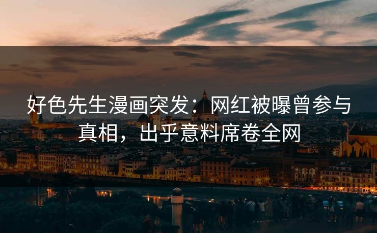好色先生漫画突发：网红被曝曾参与真相，出乎意料席卷全网
