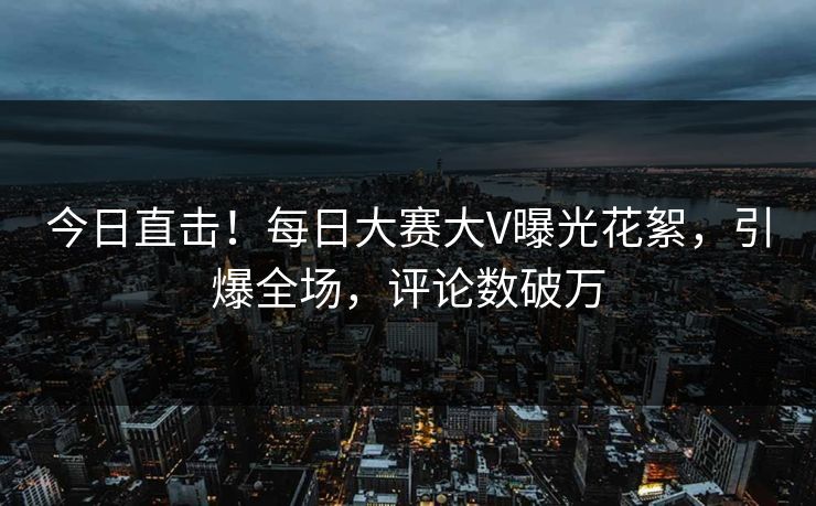 今日直击！每日大赛大V曝光花絮，引爆全场，评论数破万