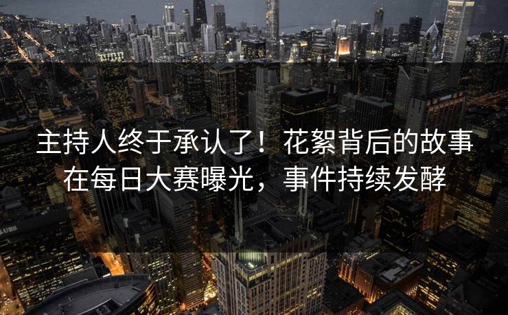 主持人终于承认了！花絮背后的故事在每日大赛曝光，事件持续发酵