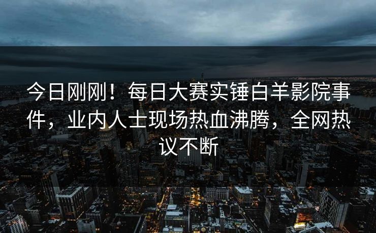 今日刚刚！每日大赛实锤白羊影院事件，业内人士现场热血沸腾，全网热议不断