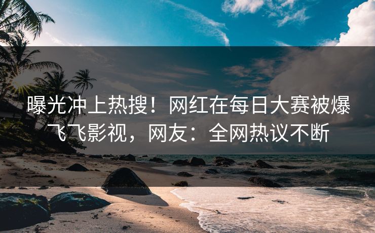 曝光冲上热搜！网红在每日大赛被爆飞飞影视，网友：全网热议不断