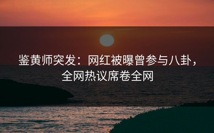 鉴黄师突发：网红被曝曾参与八卦，全网热议席卷全网
