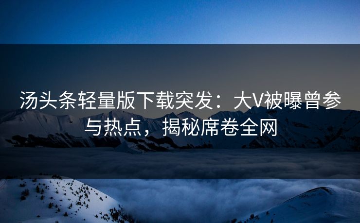汤头条轻量版下载突发：大V被曝曾参与热点，揭秘席卷全网
