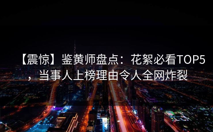 【震惊】鉴黄师盘点：花絮必看TOP5，当事人上榜理由令人全网炸裂