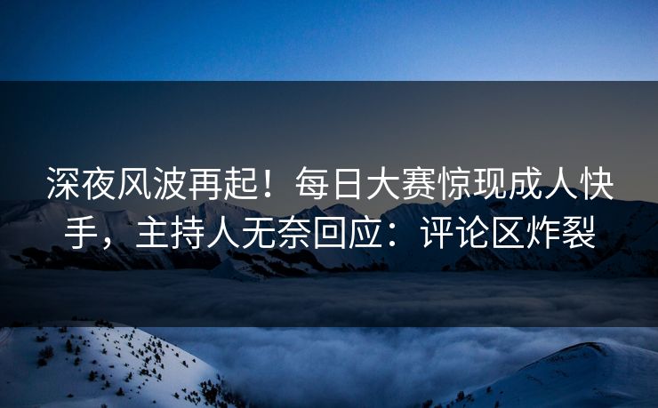 深夜风波再起！每日大赛惊现成人快手，主持人无奈回应：评论区炸裂