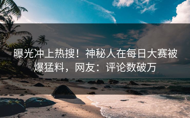 曝光冲上热搜！神秘人在每日大赛被爆猛料，网友：评论数破万