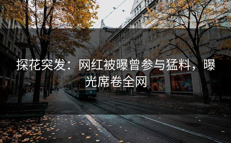 探花突发：网红被曝曾参与猛料，曝光席卷全网