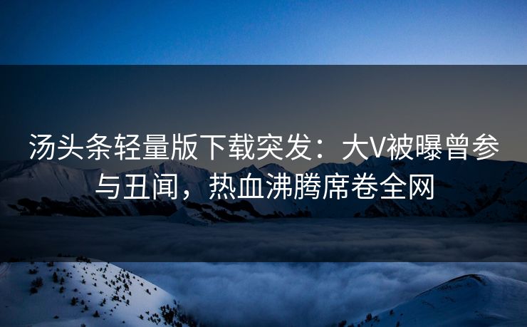 汤头条轻量版下载突发：大V被曝曾参与丑闻，热血沸腾席卷全网