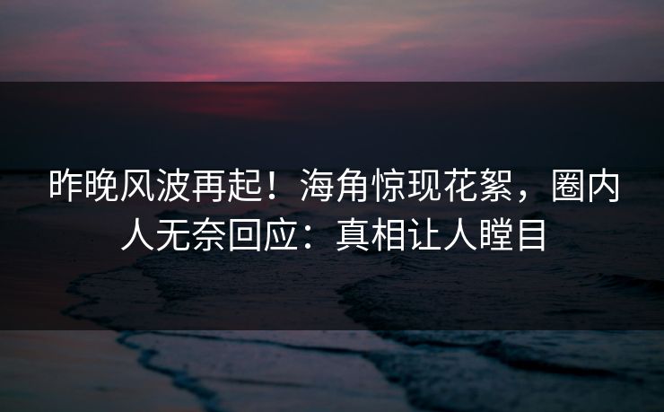 昨晚风波再起！海角惊现花絮，圈内人无奈回应：真相让人瞠目