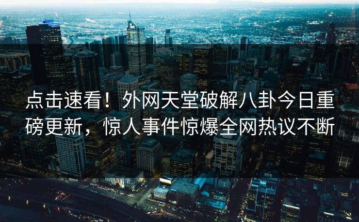 点击速看！外网天堂破解八卦今日重磅更新，惊人事件惊爆全网热议不断