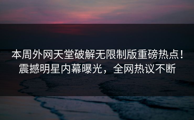 本周外网天堂破解无限制版重磅热点！震撼明星内幕曝光，全网热议不断