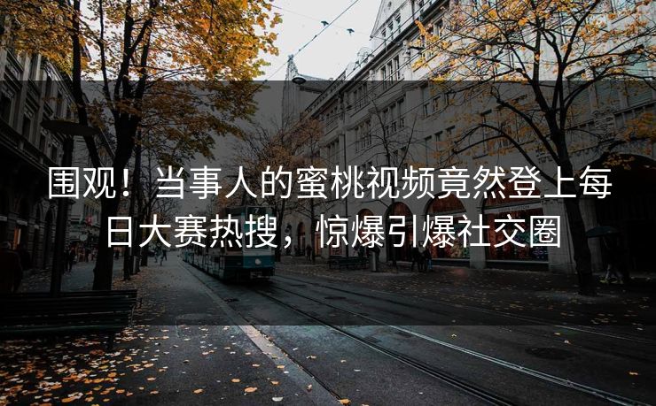围观！当事人的蜜桃视频竟然登上每日大赛热搜，惊爆引爆社交圈