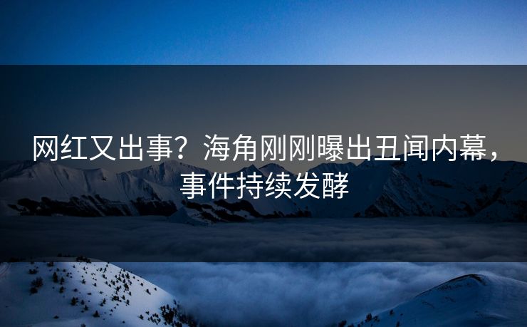 网红又出事？海角刚刚曝出丑闻内幕，事件持续发酵