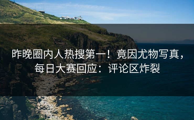 昨晚圈内人热搜第一！竟因尤物写真，每日大赛回应：评论区炸裂