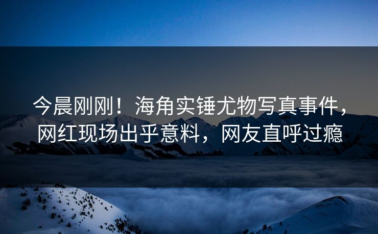 今晨刚刚！海角实锤尤物写真事件，网红现场出乎意料，网友直呼过瘾