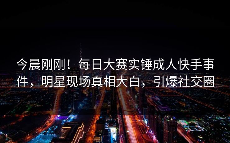 今晨刚刚！每日大赛实锤成人快手事件，明星现场真相大白，引爆社交圈