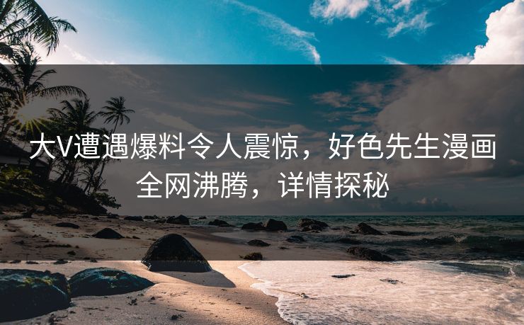 大V遭遇爆料令人震惊，好色先生漫画全网沸腾，详情探秘