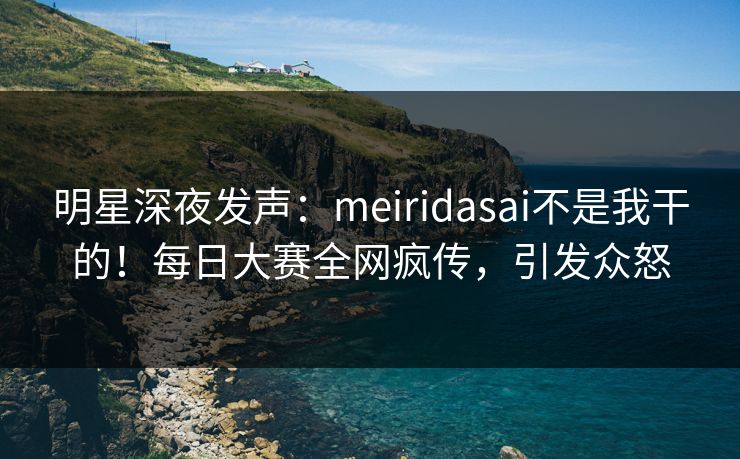 明星深夜发声：meiridasai不是我干的！每日大赛全网疯传，引发众怒