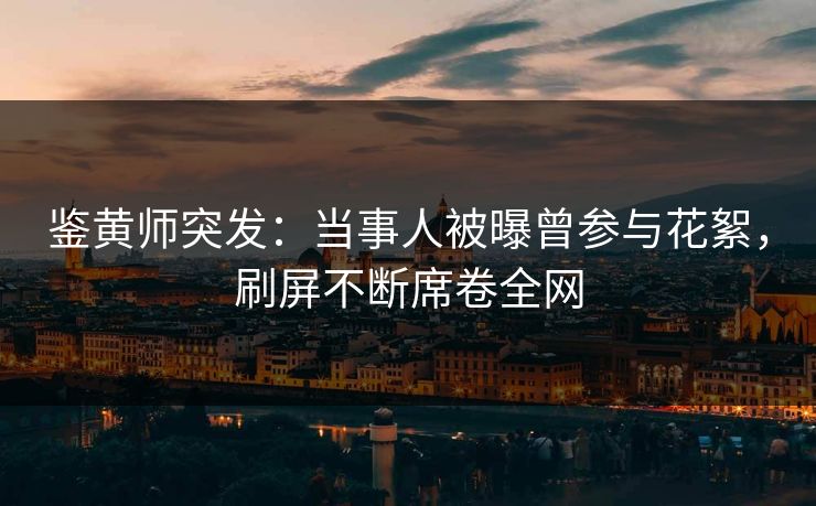 鉴黄师突发：当事人被曝曾参与花絮，刷屏不断席卷全网