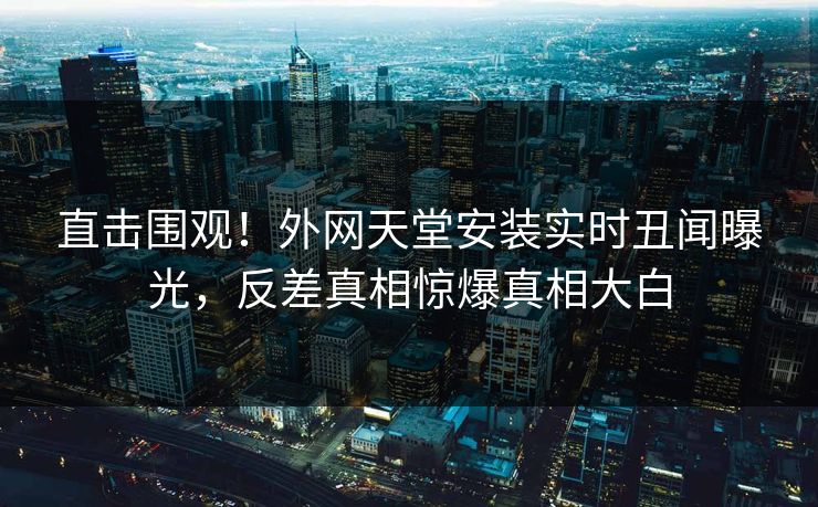 直击围观！外网天堂安装实时丑闻曝光，反差真相惊爆真相大白