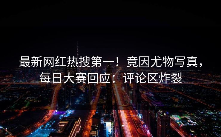 最新网红热搜第一！竟因尤物写真，每日大赛回应：评论区炸裂