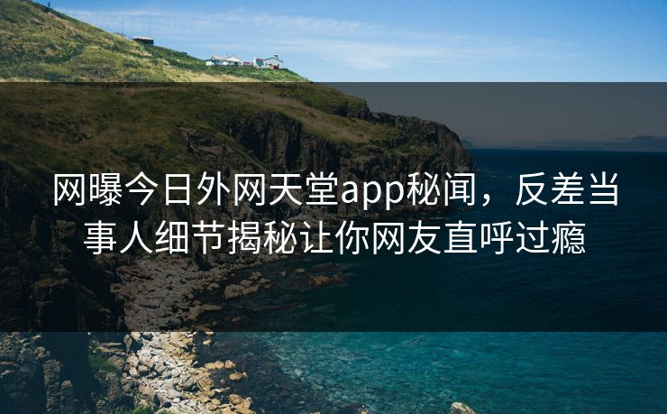 网曝今日外网天堂app秘闻，反差当事人细节揭秘让你网友直呼过瘾