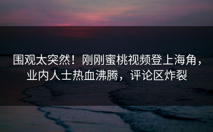 围观太突然！刚刚蜜桃视频登上海角，业内人士热血沸腾，评论区炸裂