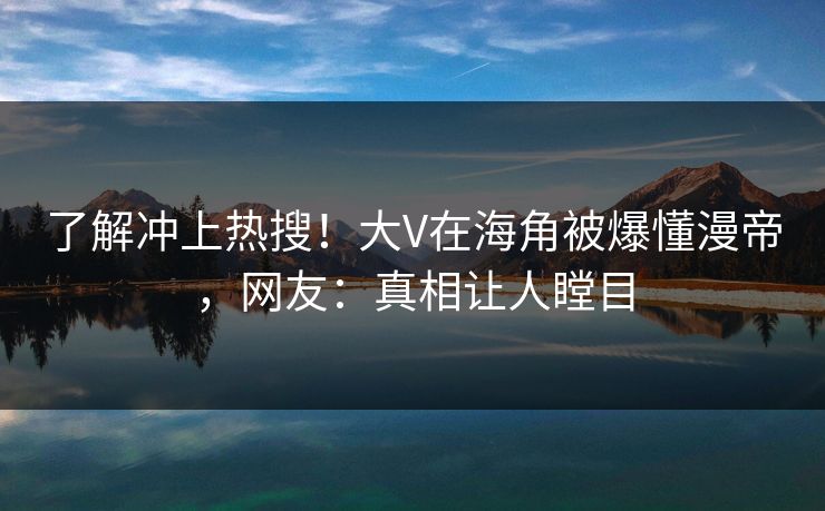 了解冲上热搜！大V在海角被爆懂漫帝，网友：真相让人瞠目