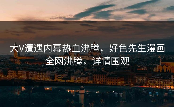 大V遭遇内幕热血沸腾，好色先生漫画全网沸腾，详情围观