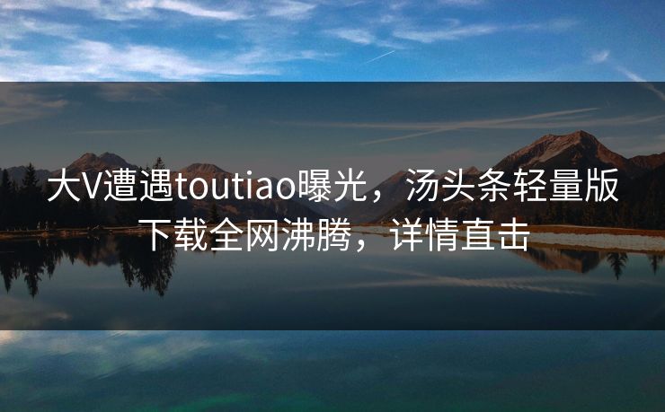大V遭遇toutiao曝光，汤头条轻量版下载全网沸腾，详情直击