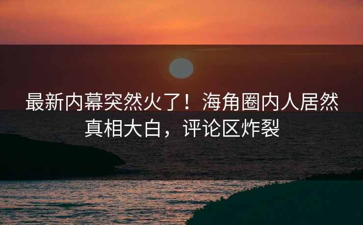 最新内幕突然火了！海角圈内人居然真相大白，评论区炸裂