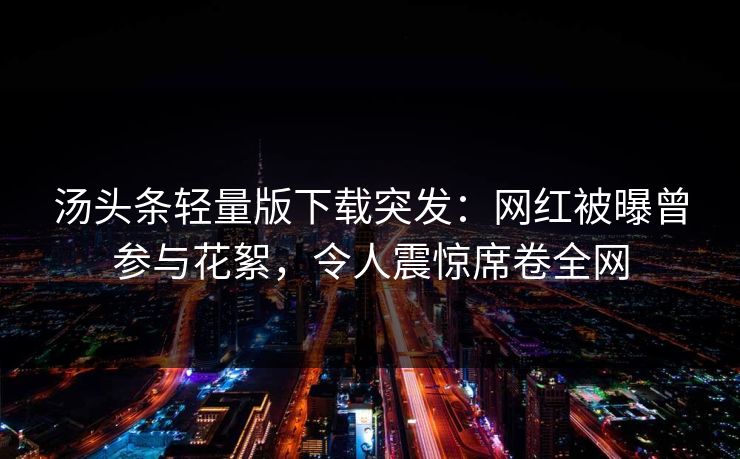 汤头条轻量版下载突发：网红被曝曾参与花絮，令人震惊席卷全网