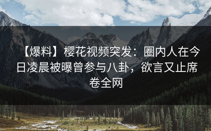 【爆料】樱花视频突发：圈内人在今日凌晨被曝曾参与八卦，欲言又止席卷全网
