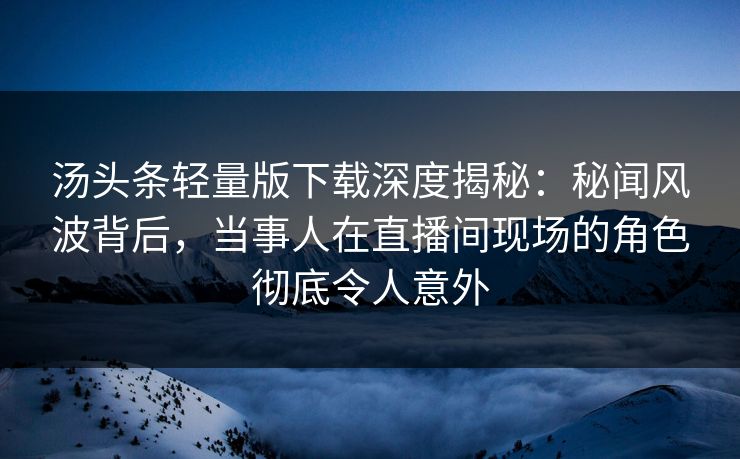 汤头条轻量版下载深度揭秘：秘闻风波背后，当事人在直播间现场的角色彻底令人意外