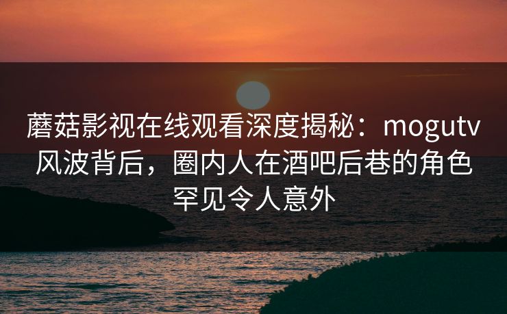 蘑菇影视在线观看深度揭秘：mogutv风波背后，圈内人在酒吧后巷的角色罕见令人意外