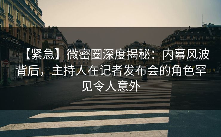 【紧急】微密圈深度揭秘：内幕风波背后，主持人在记者发布会的角色罕见令人意外