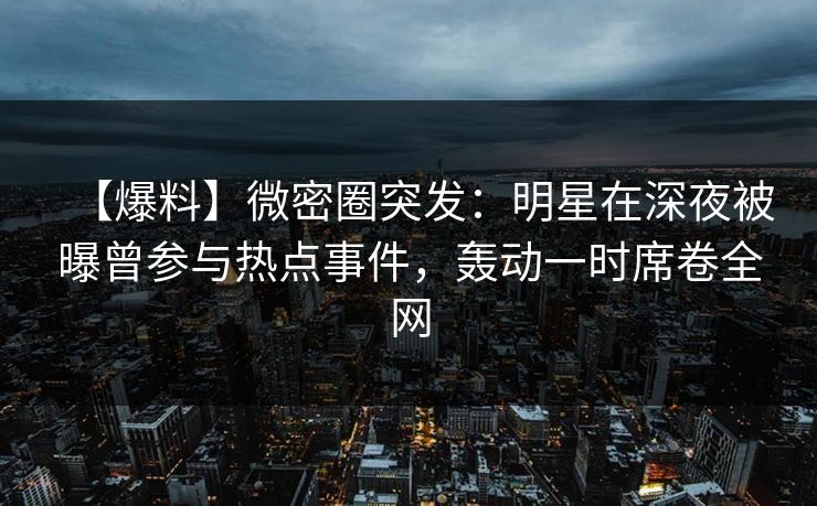 【爆料】微密圈突发：明星在深夜被曝曾参与热点事件，轰动一时席卷全网