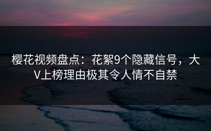 樱花视频盘点：花絮9个隐藏信号，大V上榜理由极其令人情不自禁