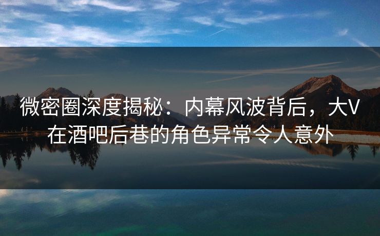 微密圈深度揭秘：内幕风波背后，大V在酒吧后巷的角色异常令人意外