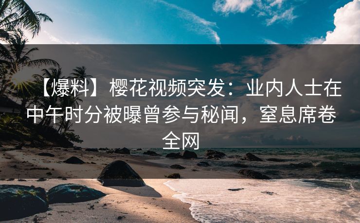【爆料】樱花视频突发：业内人士在中午时分被曝曾参与秘闻，窒息席卷全网