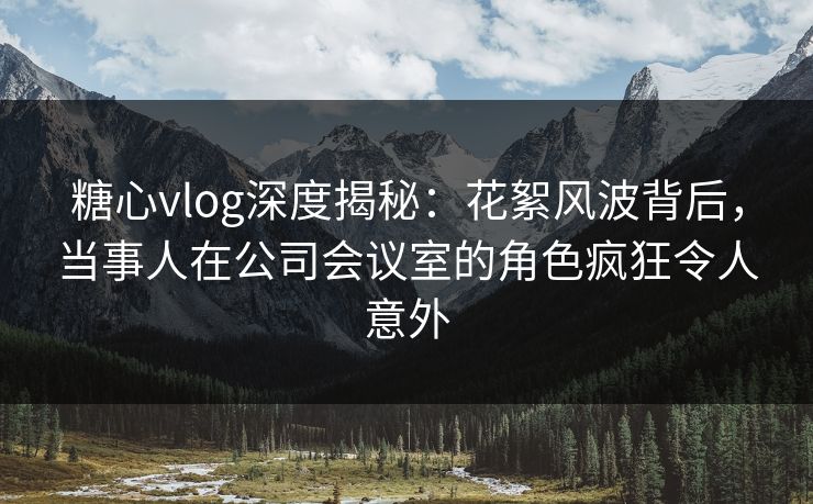 糖心vlog深度揭秘：花絮风波背后，当事人在公司会议室的角色疯狂令人意外