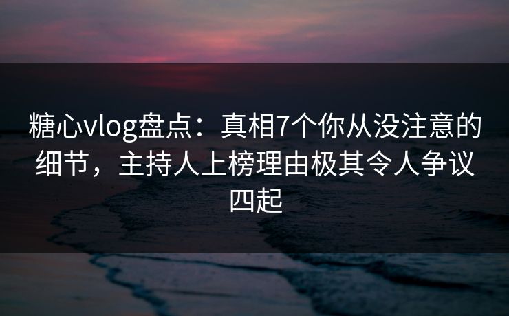 糖心vlog盘点：真相7个你从没注意的细节，主持人上榜理由极其令人争议四起