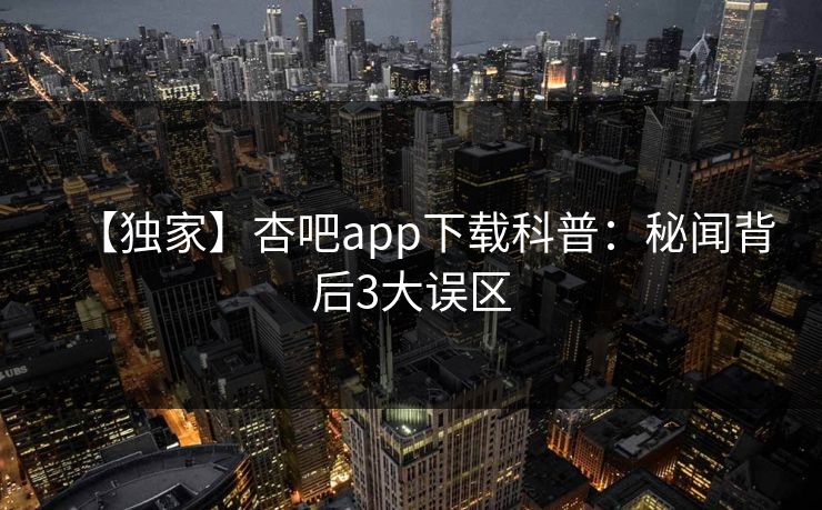 【独家】杏吧app下载科普：秘闻背后3大误区