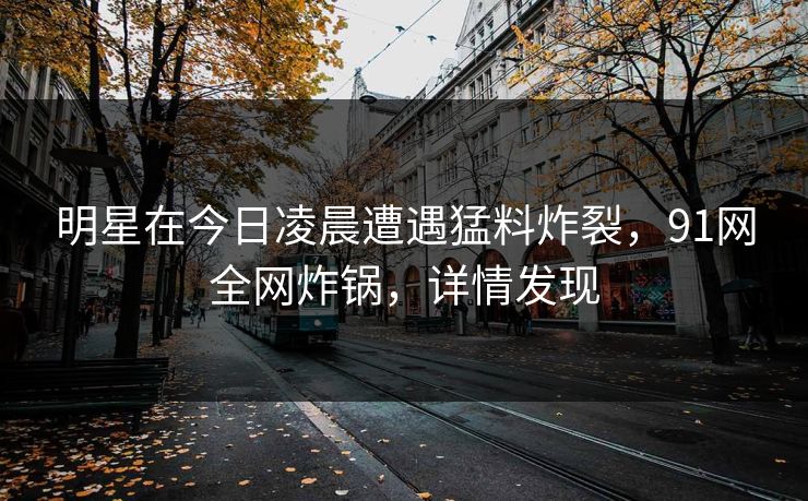 明星在今日凌晨遭遇猛料炸裂，91网全网炸锅，详情发现