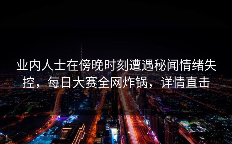 业内人士在傍晚时刻遭遇秘闻情绪失控，每日大赛全网炸锅，详情直击