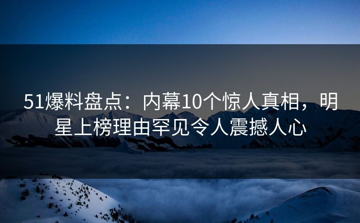 51爆料盘点：内幕10个惊人真相，明星上榜理由罕见令人震撼人心
