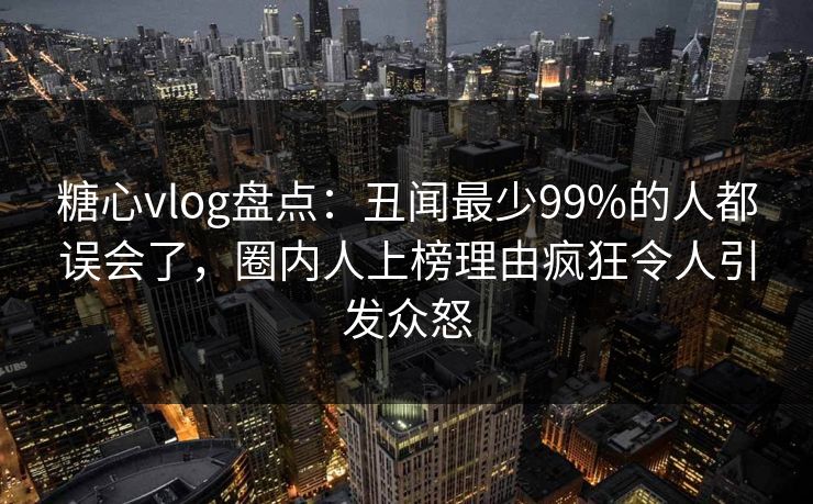 糖心vlog盘点：丑闻最少99%的人都误会了，圈内人上榜理由疯狂令人引发众怒