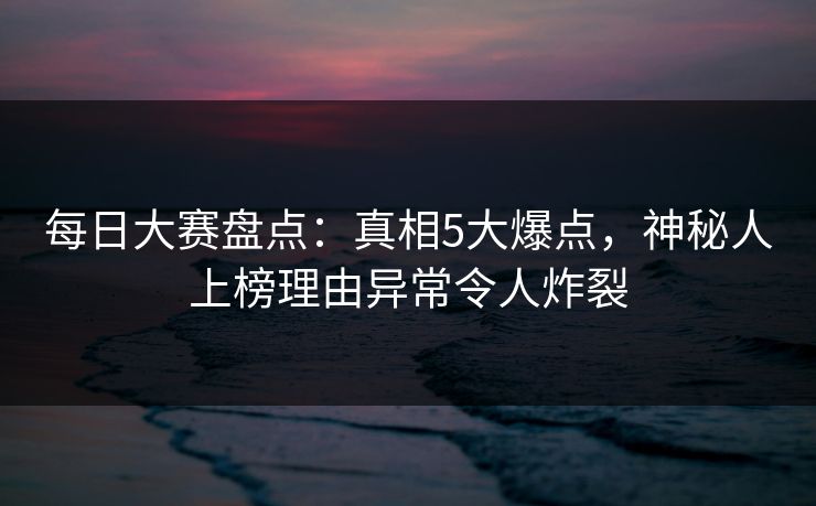 每日大赛盘点：真相5大爆点，神秘人上榜理由异常令人炸裂