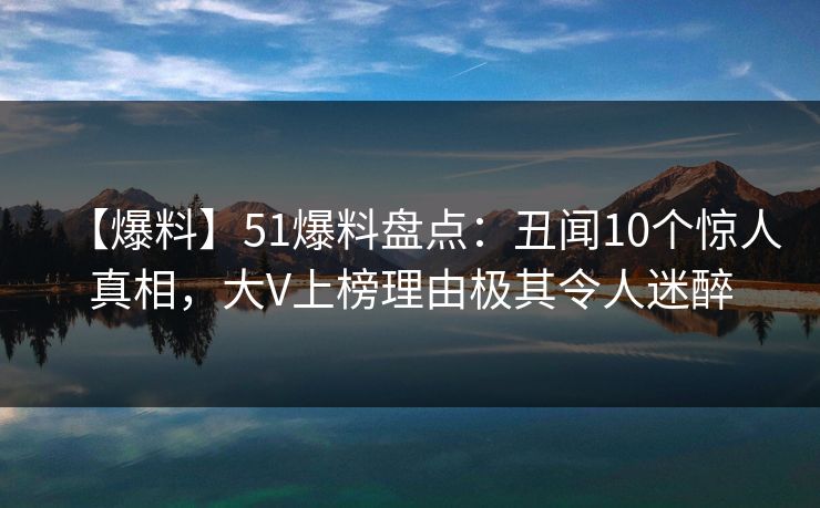【爆料】51爆料盘点：丑闻10个惊人真相，大V上榜理由极其令人迷醉