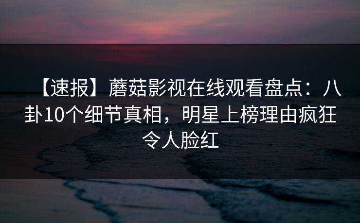 【速报】蘑菇影视在线观看盘点：八卦10个细节真相，明星上榜理由疯狂令人脸红